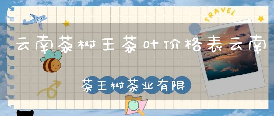 云南茶树王茶叶价格表云南茶王树茶业有限公司