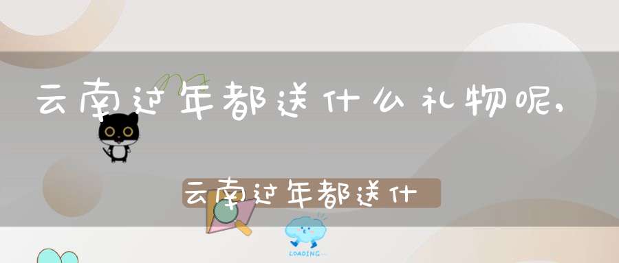 云南过年都送什么礼物呢,云南过年都送什么礼物给朋友