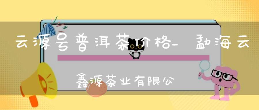 云源号普洱茶价格_勐海云鑫源茶业有限公司网站