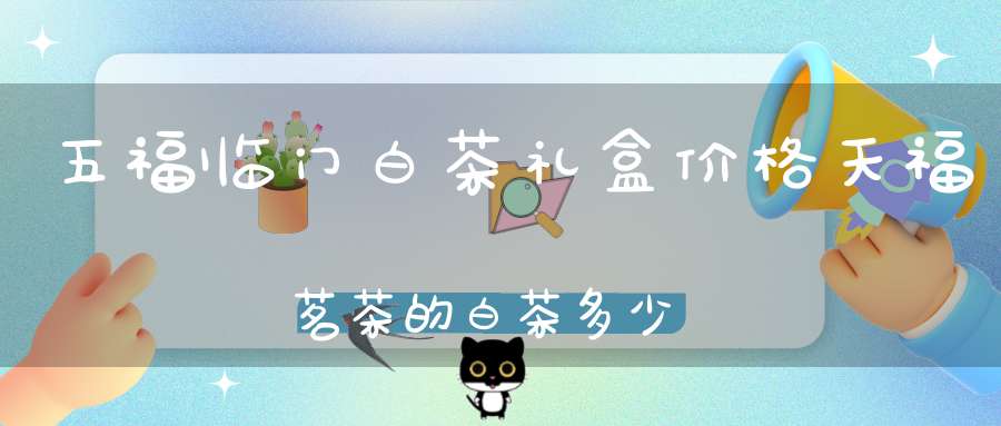 五福临门白茶礼盒价格天福茗茶的白茶多少钱