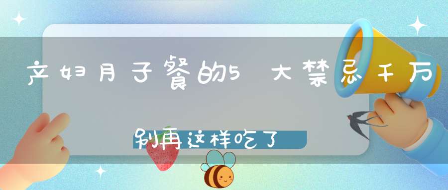 产妇月子餐的5大禁忌，千万别再这样吃了