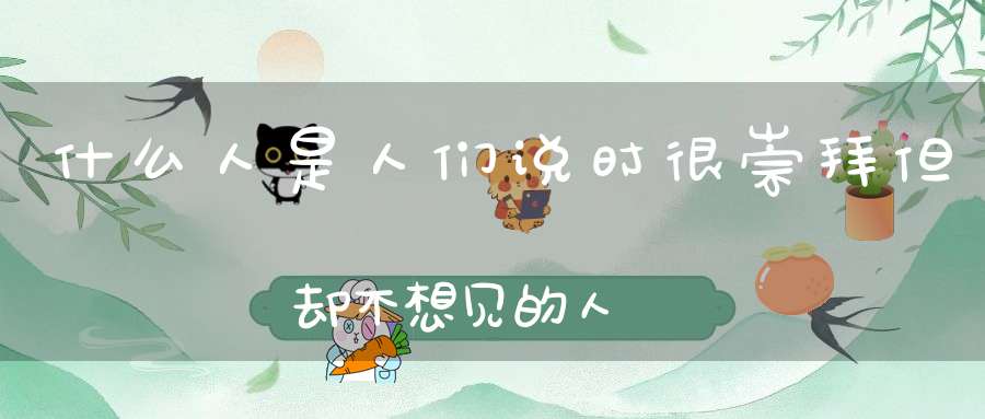 什么人是人们说时很崇拜，但却不想见的人