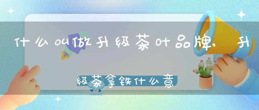 什么叫做升级茶叶品牌,升级茶拿铁什么意思