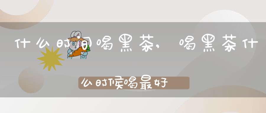 什么时间喝黑茶,喝黑茶什么时候喝最好