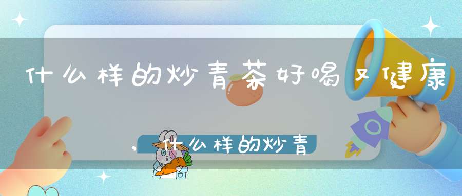 什么样的炒青茶好喝又健康,什么样的炒青茶好喝一点