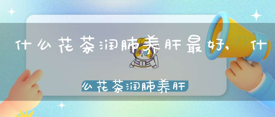 什么花茶润肺养肝最好,什么花茶润肺养肝效果最好