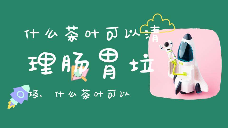什么茶叶可以清理肠胃垃圾,什么茶叶可以清理肠胃宿便