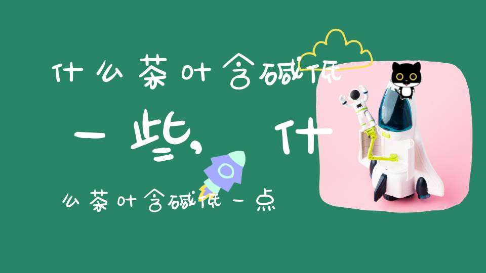 什么茶叶含碱低一些,什么茶叶含碱低一点