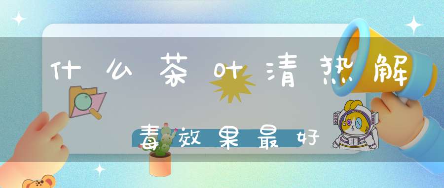 什么茶叶清热解毒效果最好