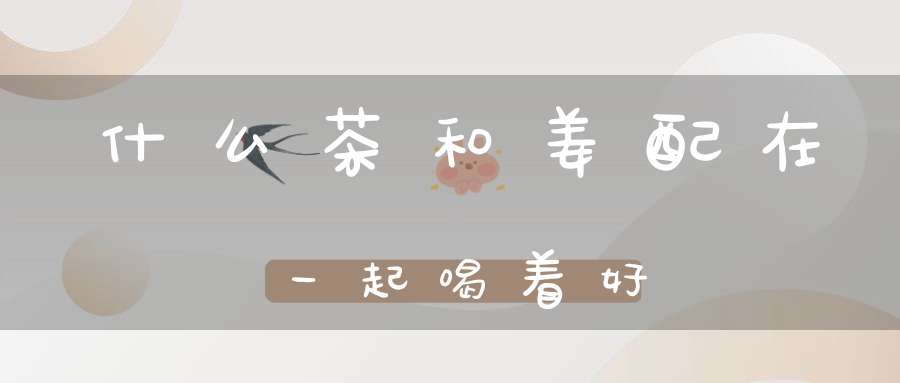 什么茶和姜配在一起喝着好