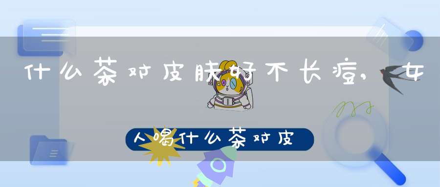 什么茶对皮肤好不长痘,女人喝什么茶对皮肤好