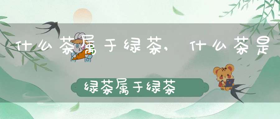 什么茶属于绿茶,什么茶是绿茶属于绿茶