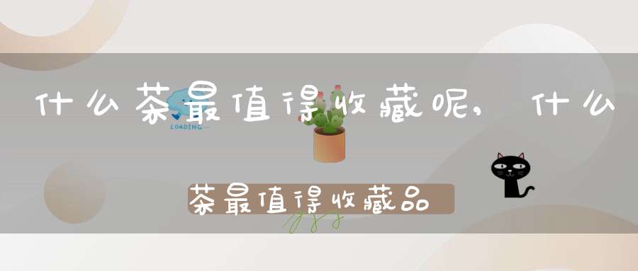 什么茶最值得收藏呢,什么茶最值得收藏品
