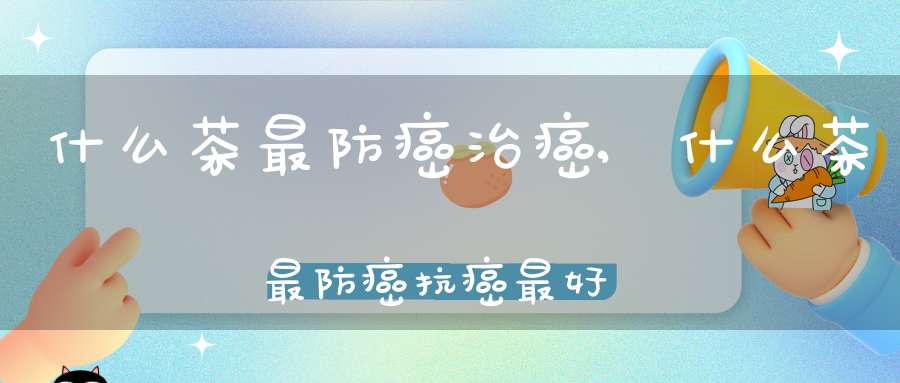 什么茶最防癌治癌,什么茶最防癌抗癌最好