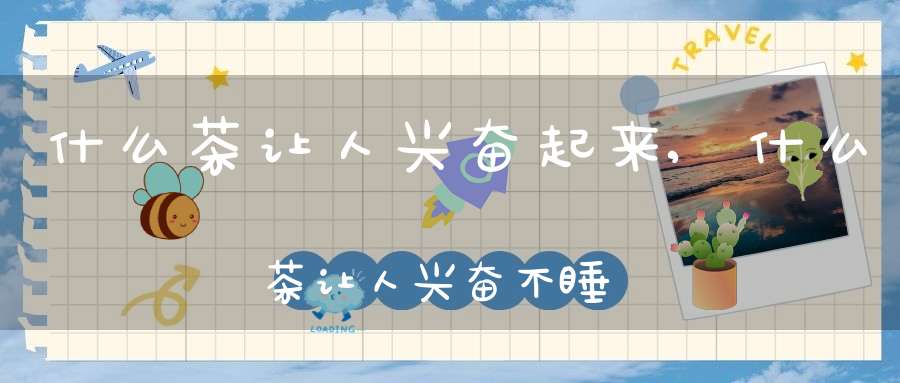 什么茶让人兴奋起来,什么茶让人兴奋不睡觉