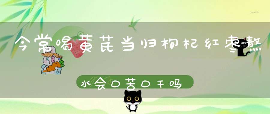 今常喝黄芪当归枸杞红枣熬水会口苦口干吗？