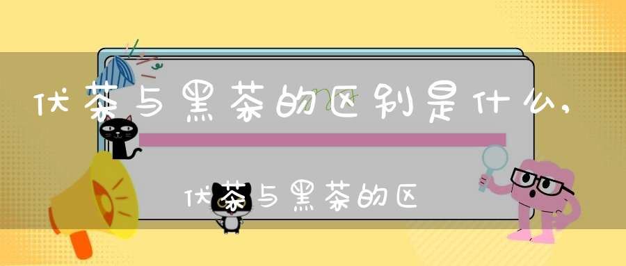 伏茶与黑茶的区别是什么,伏茶与黑茶的区别在哪里