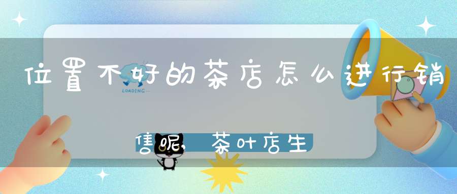 位置不好的茶店怎么进行销售呢,茶叶店生意不好怎么做
