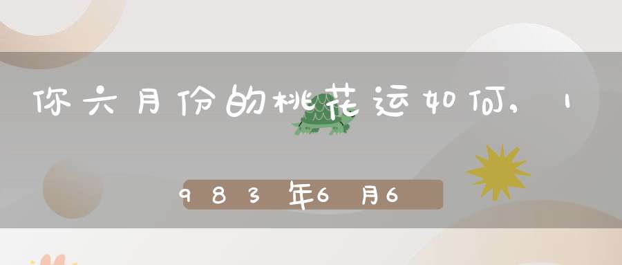 你六月份的桃花运如何,1983年6月6日出生桃花运怎样?