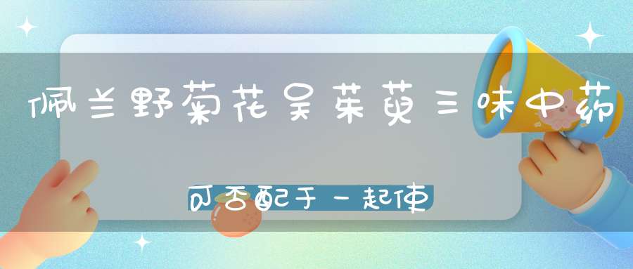 佩兰野菊花吴茱萸三味中药可否配于一起使用、佩兰解热清暑、？