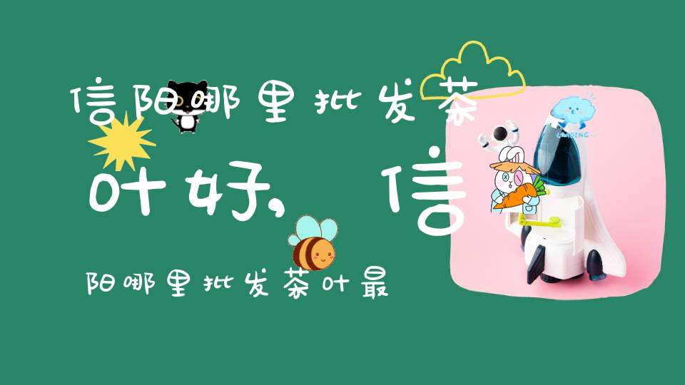 信阳哪里批发茶叶好,信阳哪里批发茶叶最多