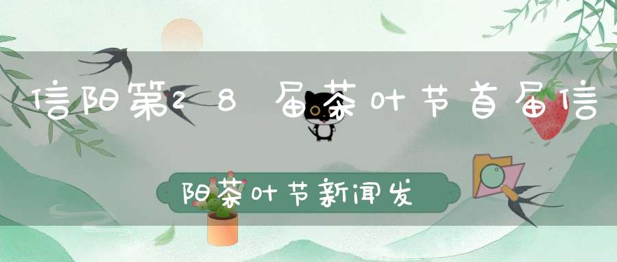 信阳第28届茶叶节首届信阳茶叶节新闻发布会