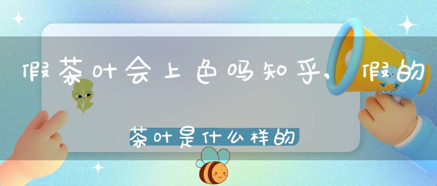 假茶叶会上色吗知乎,假的茶叶是什么样的