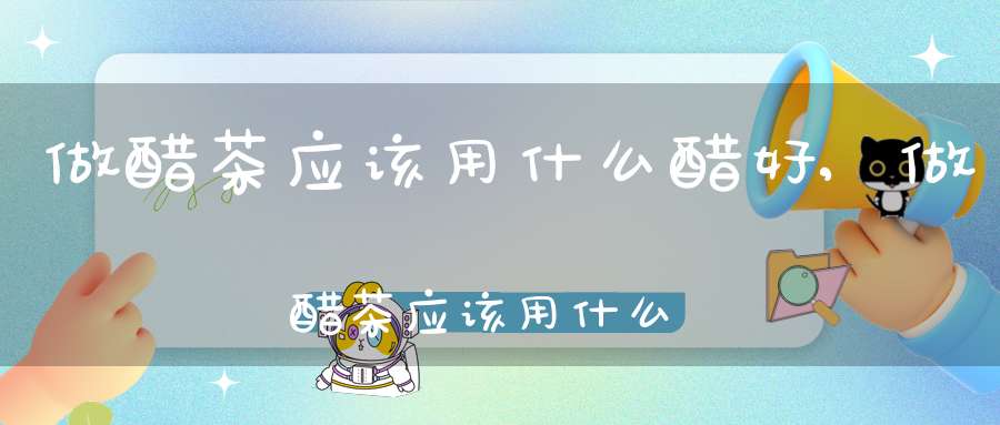 做醋茶应该用什么醋好,做醋茶应该用什么醋泡