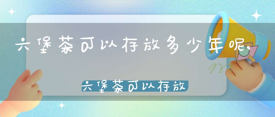 六堡茶可以存放多少年呢,六堡茶可以存放多少年不变质