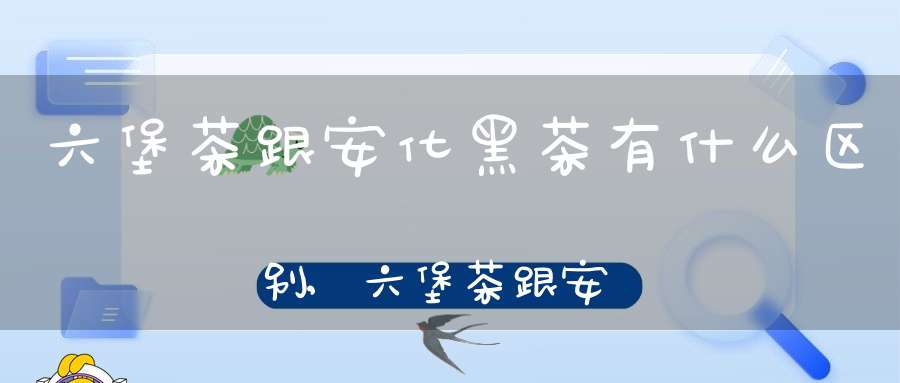 六堡茶跟安化黑茶有什么区别,六堡茶跟安化黑茶哪个好
