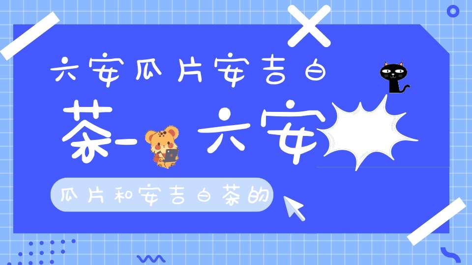 六安瓜片安吉白茶_六安瓜片和安吉白茶的区别