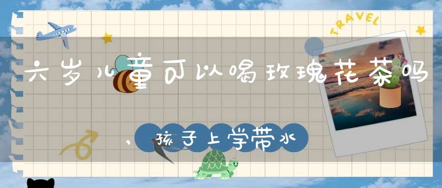 六岁儿童可以喝玫瑰花茶吗,孩子上学带水泡点什么喝好