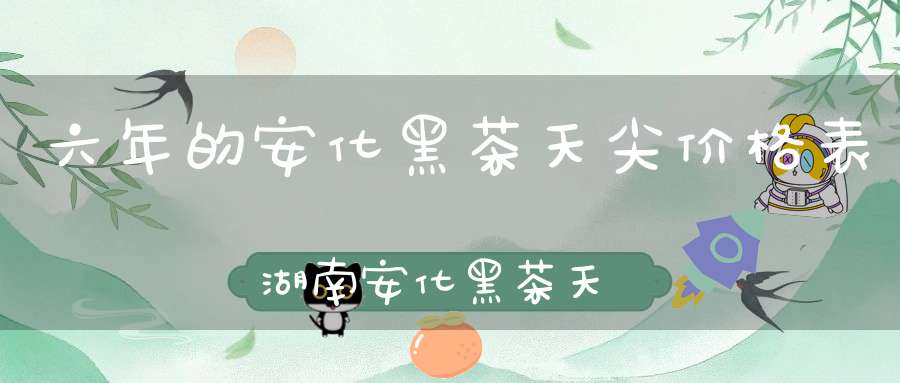 六年的安化黑茶天尖价格表湖南安化黑茶天尖功效