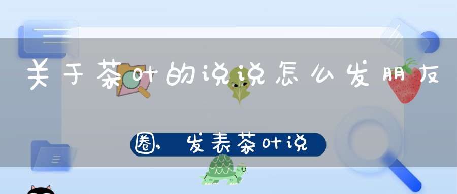 关于茶叶的说说怎么发朋友圈,发表茶叶说说