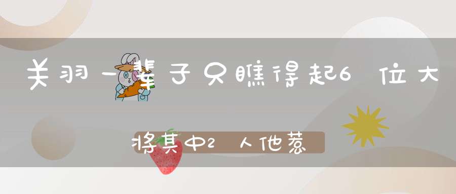 关羽一辈子只瞧得起6位大将其中2人他惹不起3人他打不过