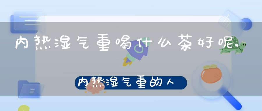 内热湿气重喝什么茶好呢,内热湿气重的人喝什么茶