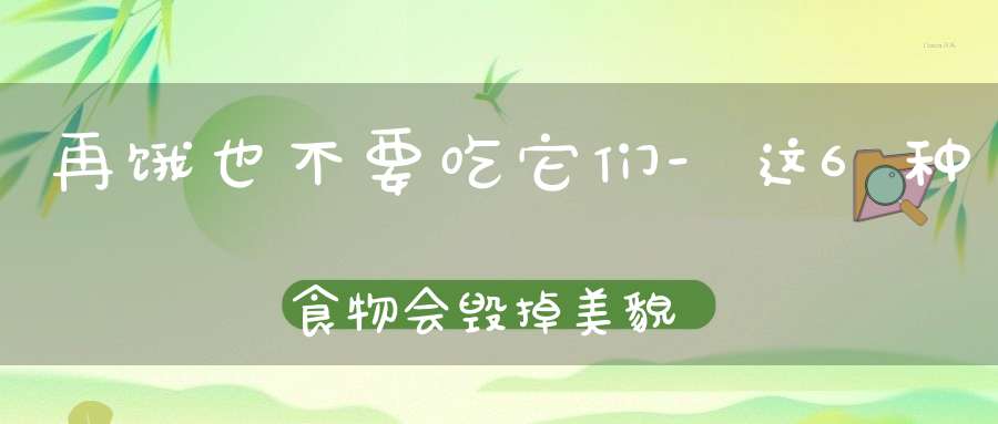 再饿也不要吃它们-这6种食物会毁掉美貌