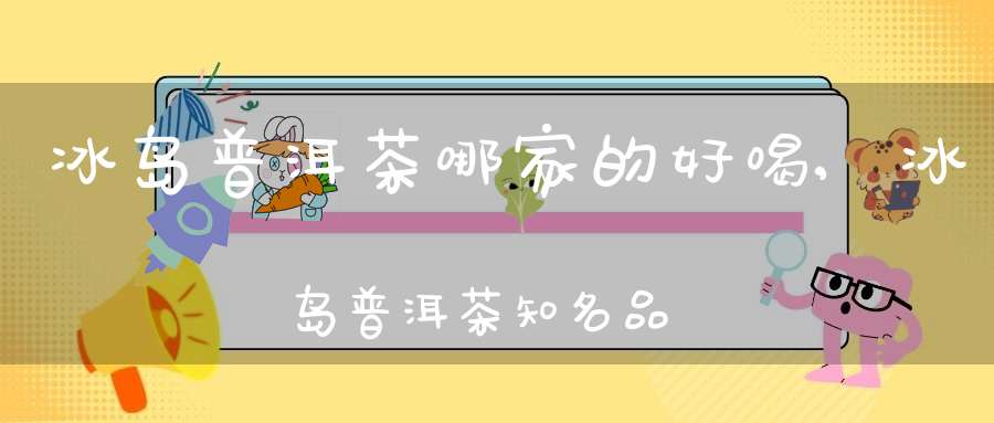 冰岛普洱茶哪家的好喝,冰岛普洱茶知名品牌