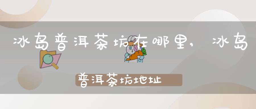 冰岛普洱茶坊在哪里,冰岛普洱茶坊地址