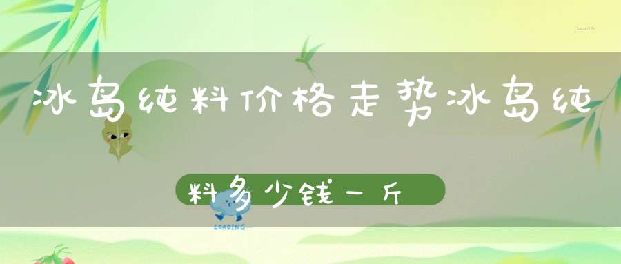 冰岛纯料价格走势冰岛纯料多少钱一斤