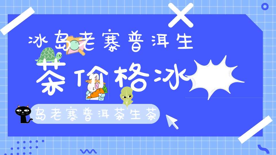 冰岛老寨普洱生茶价格冰岛老寨普洱茶生茶价格几万一公斤