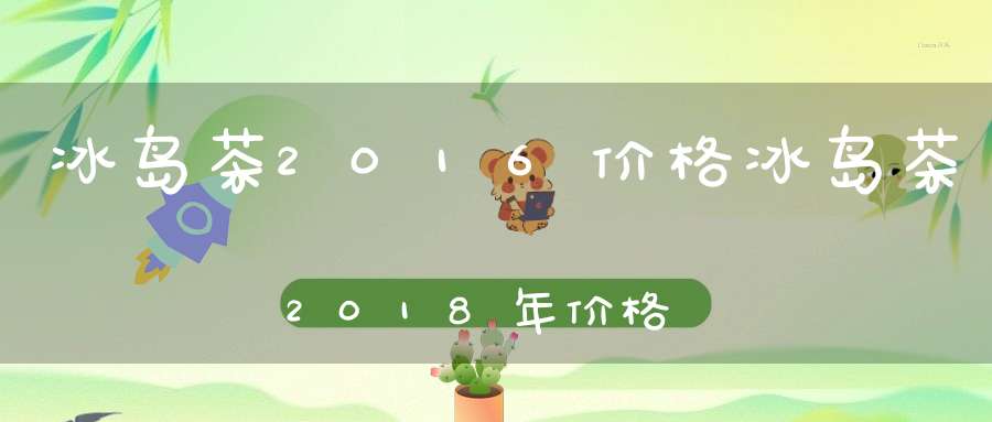 冰岛茶2016价格冰岛茶2018年价格
