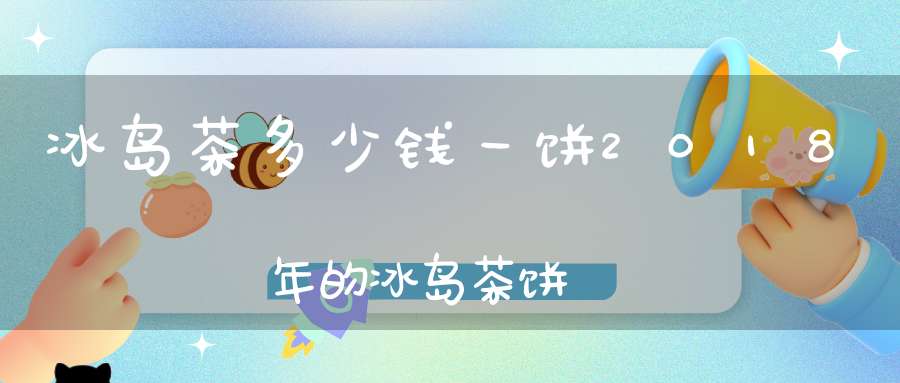 冰岛茶多少钱一饼2018年的冰岛茶饼