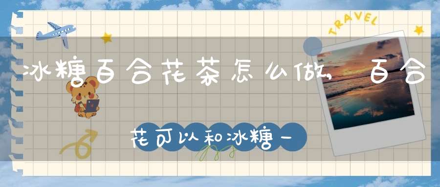 冰糖百合花茶怎么做,百合花可以和冰糖一起