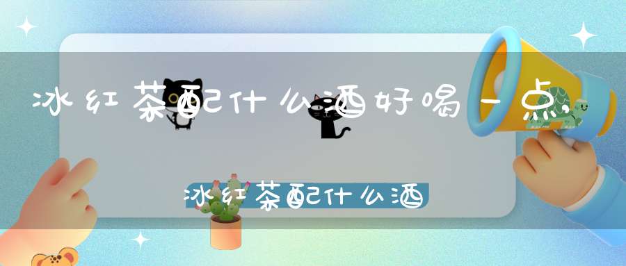 冰红茶配什么酒好喝一点,冰红茶配什么酒好喝不伤身体