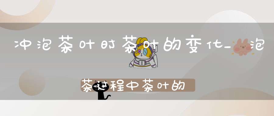 冲泡茶叶时茶叶的变化_泡茶过程中茶叶的变化