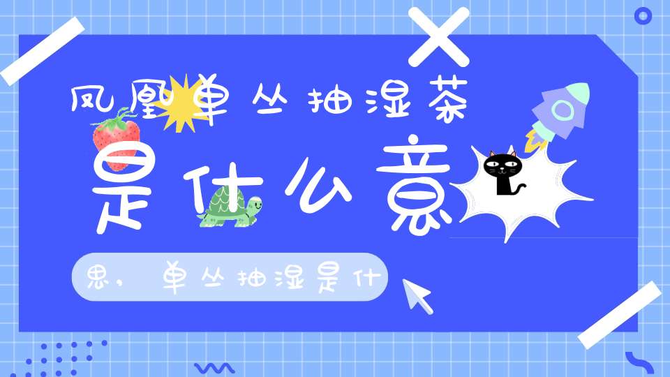 凤凰单丛抽湿茶是什么意思,单丛抽湿是什么意思?