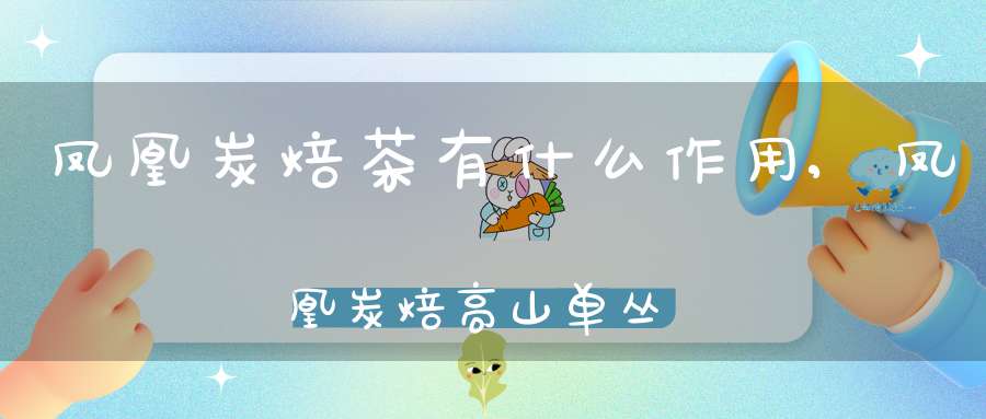 凤凰炭焙茶有什么作用,凤凰炭焙高山单丛茶价格