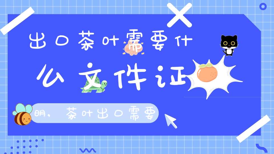 出口茶叶需要什么文件证明,茶叶出口需要哪些证件