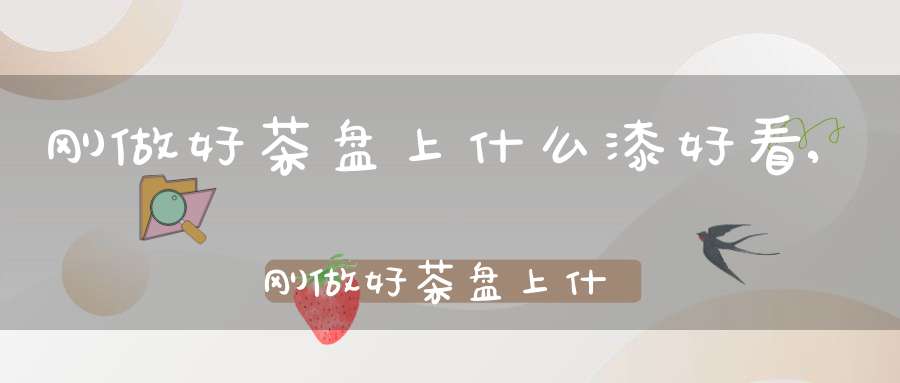 刚做好茶盘上什么漆好看,刚做好茶盘上什么漆好一点